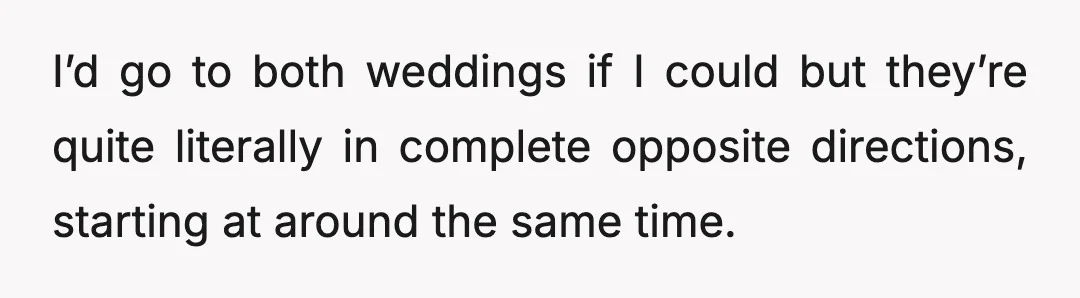 I’d go to both weddings if I could but they’re quite literally in complete opposite directions, starting at around the same time.