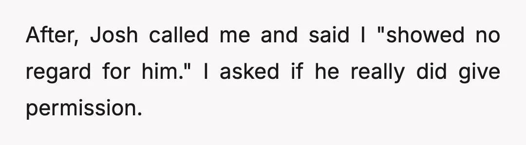 After, Josh called me and said I "showed no regard for him." I asked if he really did give permission.