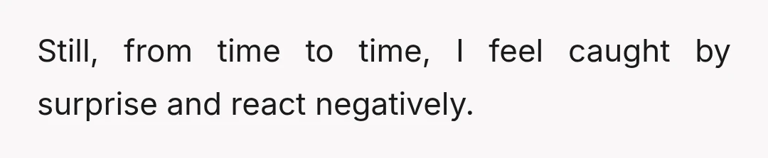 Still, from time to time, I feel caught by surprise and react negatively.
