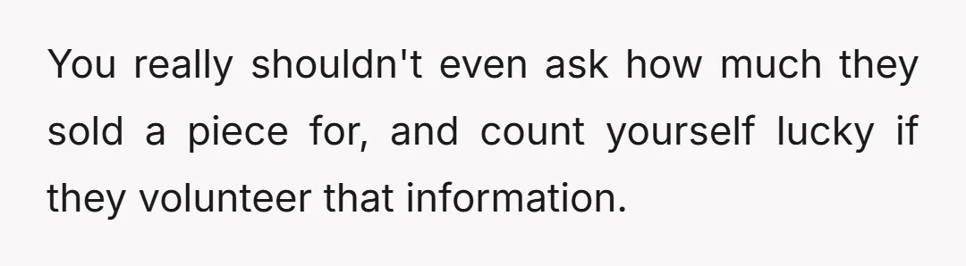 You really shouldn't even ask how much they sold a piece for, and count yourself lucky if they volunteer that information.