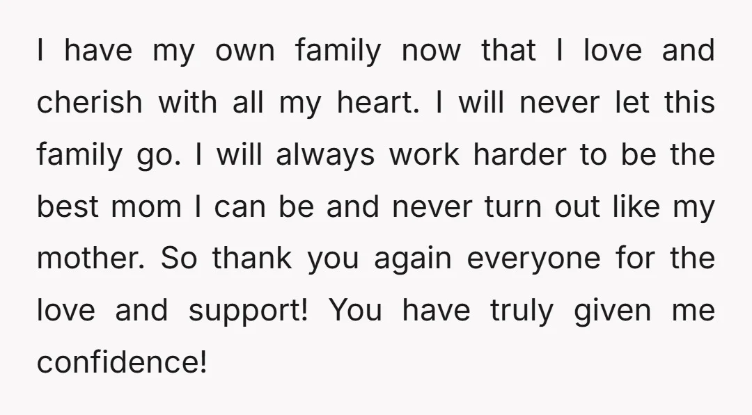 I have my own family now that I love and cherish with all my heart. I will never let this family go. I will always work harder to be the...
