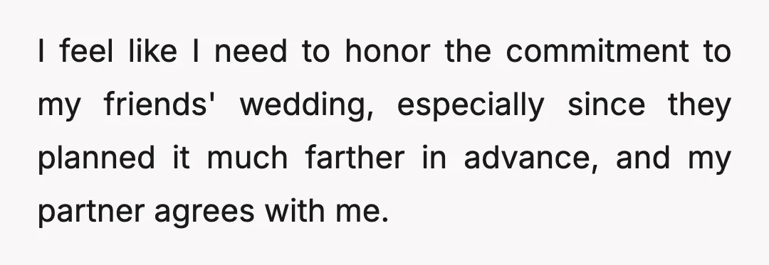 I feel like I need to honor the commitment to my friends' wedding, especially since they planned it much farther in advance, and my partner agrees with me.