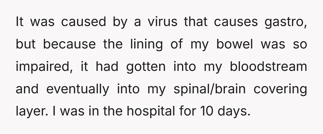 It was caused by a virus that causes gastro, but because the lining of my bowel was so impaired, it had gotten into my bloodstream and eventually into my spinal/brain...