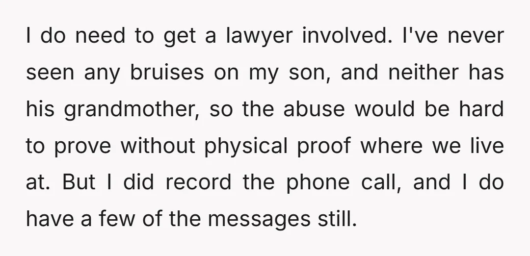 I do need to get a lawyer involved. I've never seen any bruises on my son, and neither has his grandmother, so the abuse would be hard to prove without...