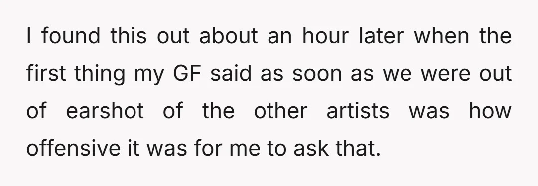 I found this out about an hour later when the first thing my GF said as soon as we were out of earshot of the other artists was how offensive...