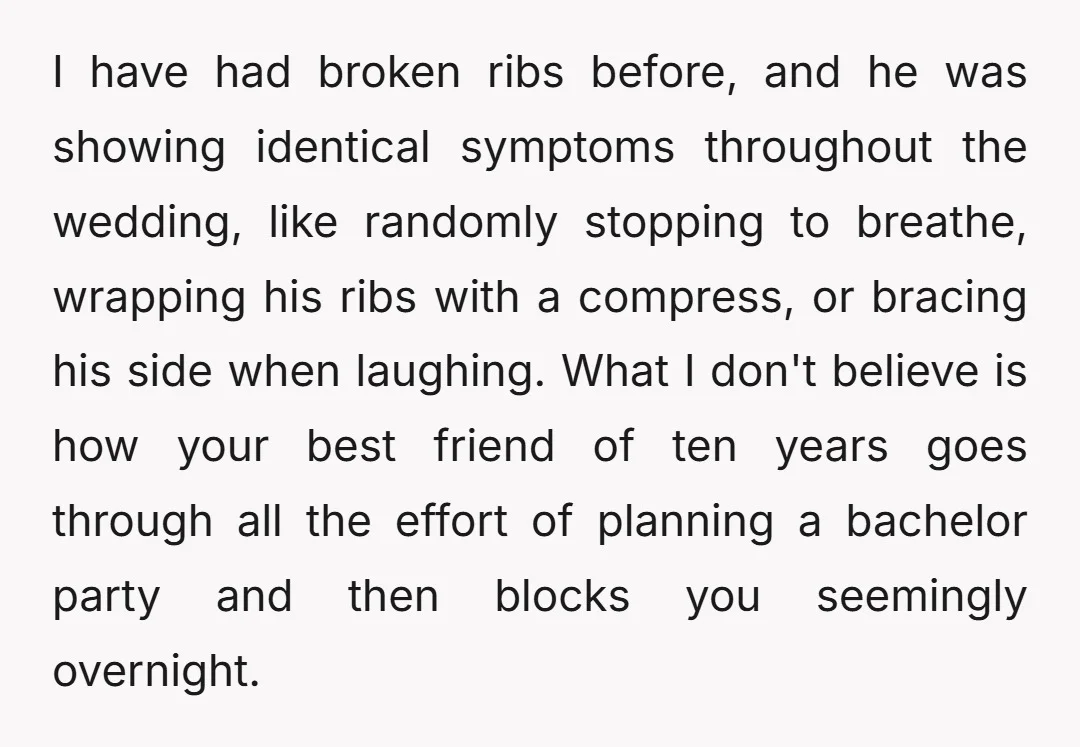 I have had broken ribs before, and he was showing identical symptoms throughout the wedding, like randomly stopping to breathe, wrapping his ribs with a compress, or bracing his side...