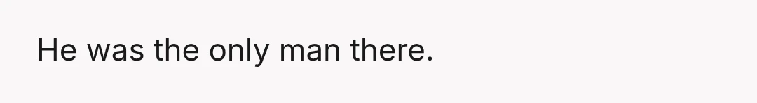 He was the only man there.