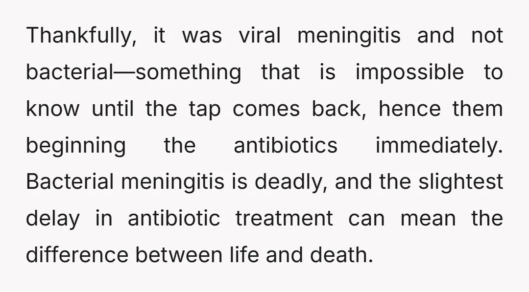 Thankfully, it was viral meningitis and not bacterial—something that is impossible to know until the tap comes back, hence them beginning the antibiotics immediately. Bacterial meningitis is deadly, and the...