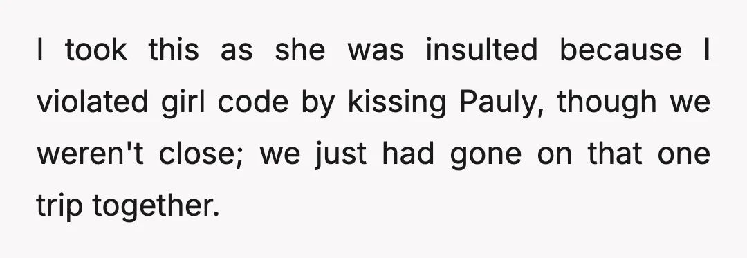 I took this as she was insulted because I violated girl code by kissing Pauly, though we weren't close; we just had gone on that one trip together.