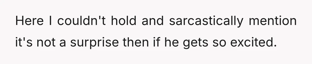Here I couldn't hold and sarcastically mention it's not a surprise then if he gets so excited.