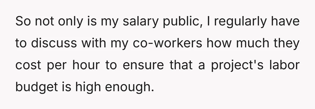 So not only is my salary public, I regularly have to discuss with my co-workers how much they cost per hour to ensure that a project's labor budget is high...