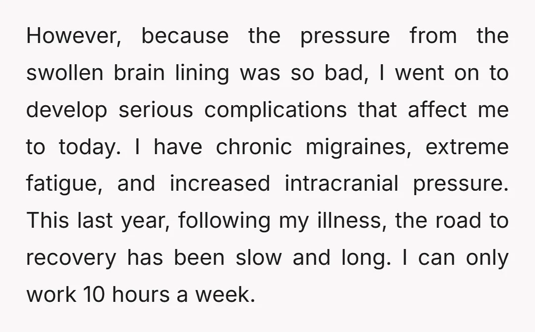 However, because the pressure from the swollen brain lining was so bad, I went on to develop serious complications that affect me to today. I have chronic migraines, extreme fatigue,...