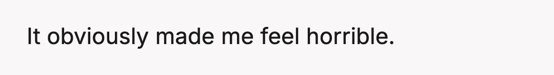 It obviously made me feel horrible.