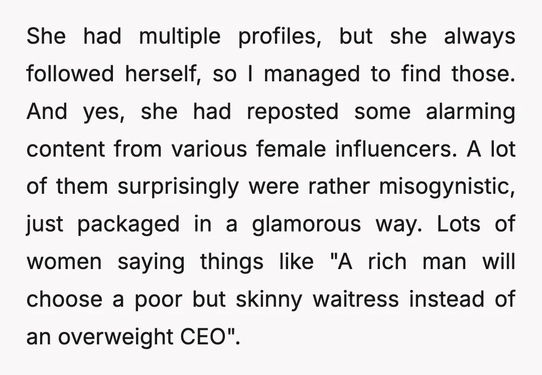 She had multiple profiles, but she always followed herself, so I managed to find those. And yes, she had reposted some alarming content from various female influencers. A lot of...