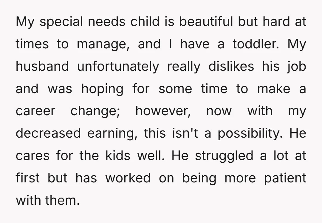 My special needs child is beautiful but hard at times to manage, and I have a toddler. My husband unfortunately really dislikes his job and was hoping for some time...
