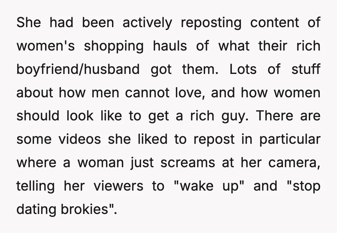 She had been actively reposting content of women's shopping hauls of what their rich boyfriend/husband got them. Lots of stuff about how men cannot love, and how women should look...