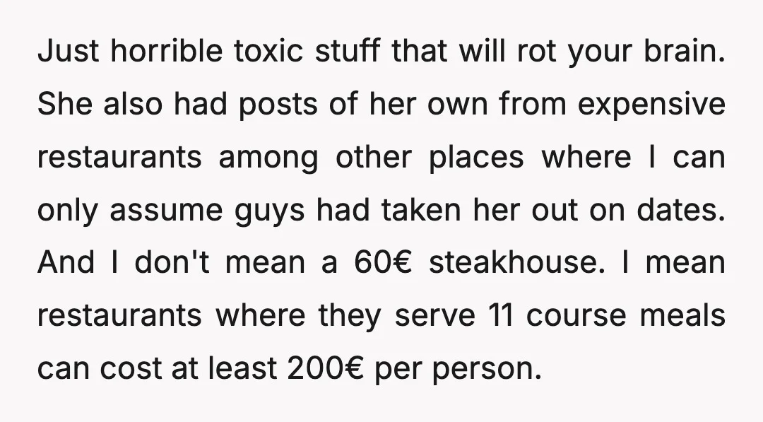 Just horrible toxic stuff that will rot your brain. She also had posts of her own from expensive restaurants among other places where I can only assume guys had taken...