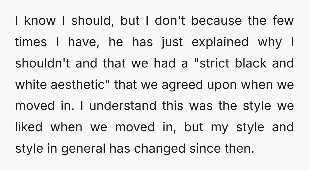 I know I should, but I don't because the few times I have, he has just explained why I shouldn't and that we had a "strict black and white aesthetic"...