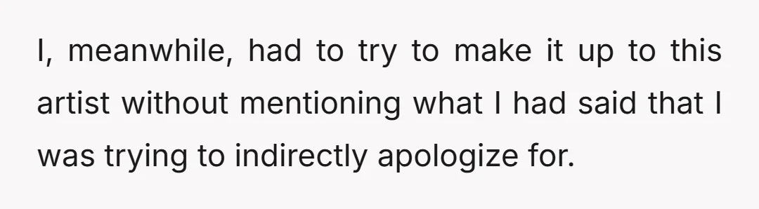 I, meanwhile, had to try to make it up to this artist without mentioning what I had said that I was trying to indirectly apologize for.