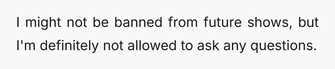 I might not be banned from future shows, but I'm definitely not allowed to ask any questions.