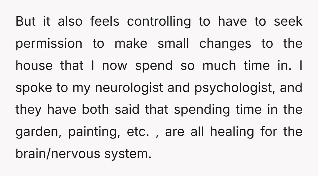 But it also feels controlling to have to seek permission to make small changes to the house that I now spend so much time in. I spoke to my neurologist...