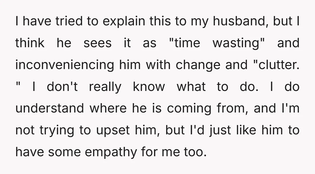 I have tried to explain this to my husband, but I think he sees it as "time wasting" and inconveniencing him with change and "clutter. " I don't really know...