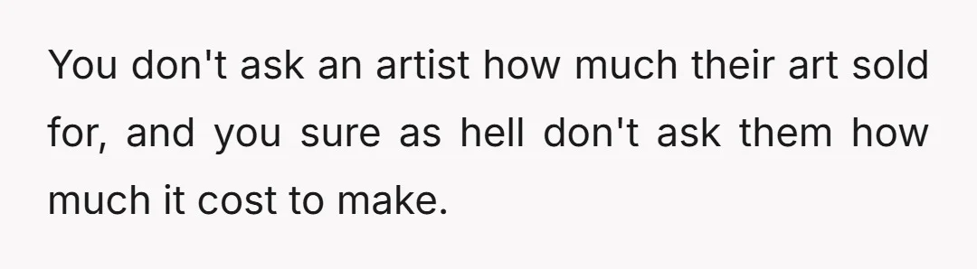 You don't ask an artist how much their art sold for, and you sure as hell don't ask them how much it cost to make.