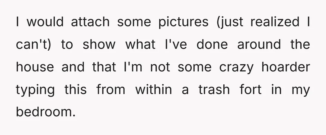 I would attach some pictures (just realized I can't) to show what I've done around the house and that I'm not some crazy hoarder typing this from within a trash...