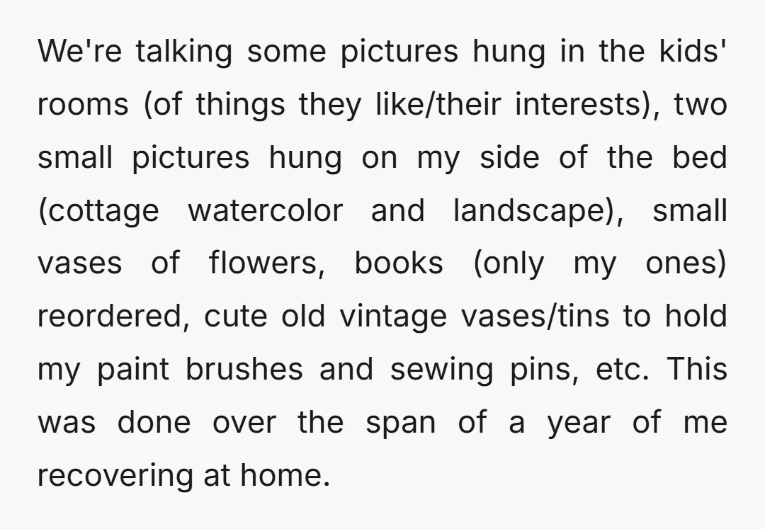 We're talking some pictures hung in the kids' rooms (of things they like/their interests), two small pictures hung on my side of the bed (cottage watercolor and landscape), small vases...