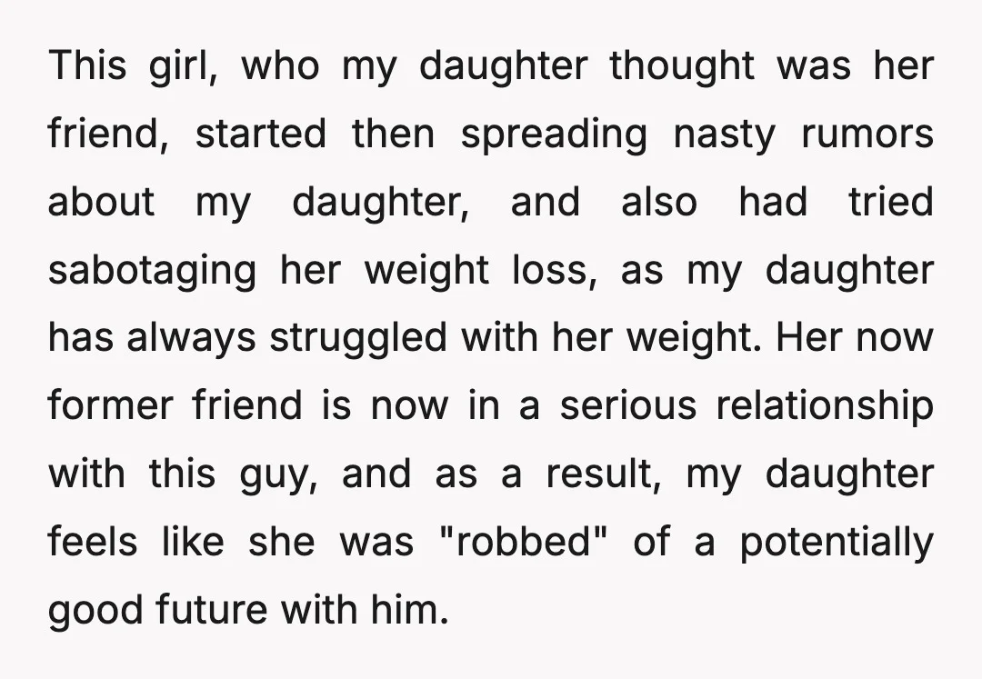 This girl, who my daughter thought was her friend, started then spreading nasty rumors about my daughter, and also had tried sabotaging her weight loss, as my daughter has always...