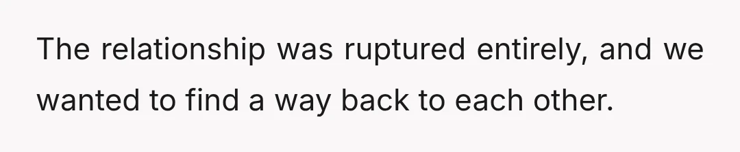 The relationship was ruptured entirely, and we wanted to find a way back to each other.