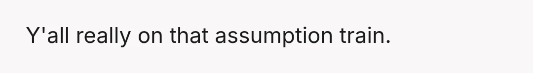 Y'all really on that assumption train.