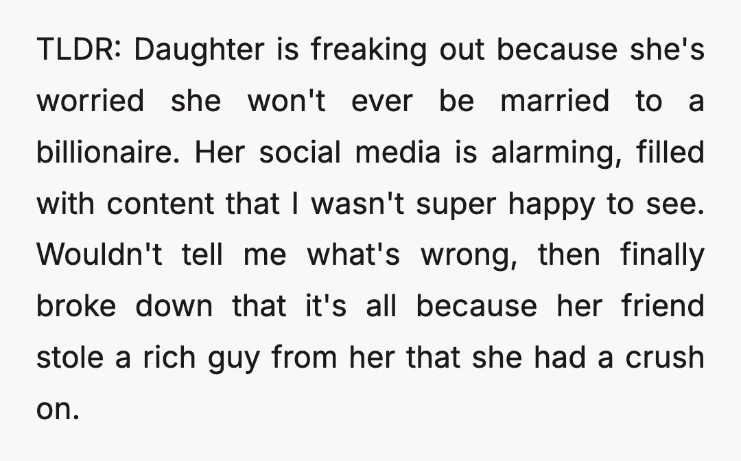 TLDR: Daughter is freaking out because she's worried she won't ever be married to a billionaire. Her social media is alarming, filled with content that I wasn't super happy to...