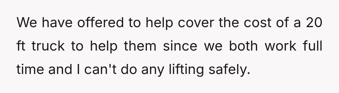 We have offered to help cover the cost of a 20 ft truck to help them since we both work full time and I can't do any lifting safely.