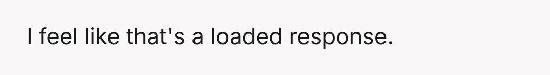 I feel like that's a loaded response.