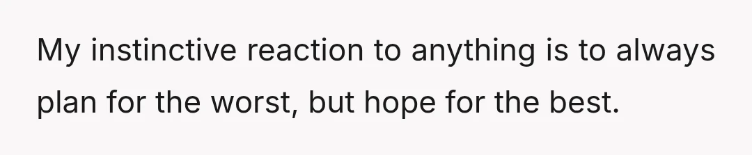 My instinctive reaction to anything is to always plan for the worst, but hope for the best.