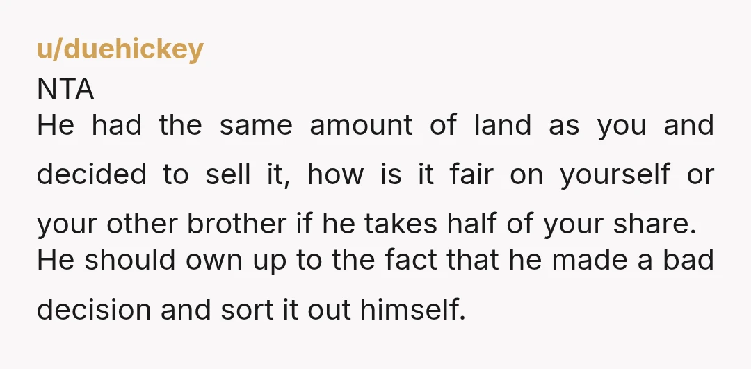 u/duehickey NTA He had the same amount of land as you and decided to sell it, how is it fair on yourself or your other brother if he takes half...