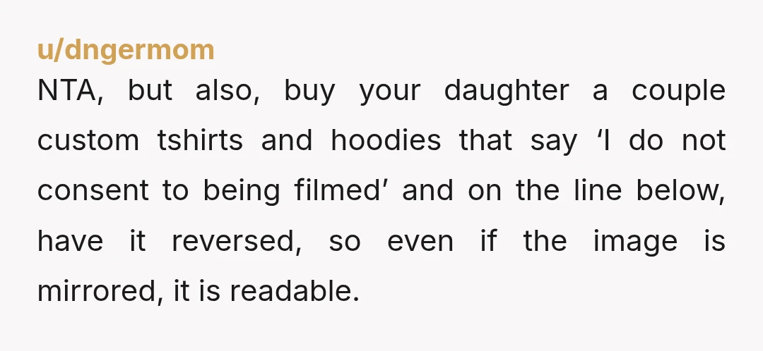 u/dngermom NTA, but also, buy your daughter a couple custom tshirts and hoodies that say ‘I do not consent to being filmed’ and on the line below, have it reversed,...