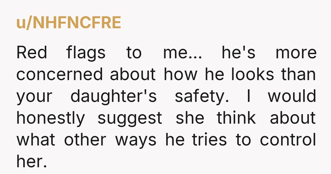 u/NHFNCFRE Red flags to me... he's more concerned about how he looks than your daughter's safety. I would honestly suggest she think about what other ways he tries to control...