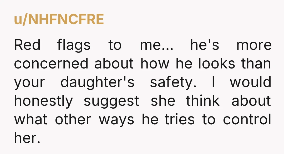 u/NHFNCFRE Red flags to me... he's more concerned about how he looks than your daughter's safety. I would honestly suggest she think about what other ways he tries to control...