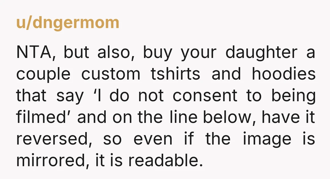 u/dngermom NTA, but also, buy your daughter a couple custom tshirts and hoodies that say ‘I do not consent to being filmed’ and on the line below, have it reversed,...