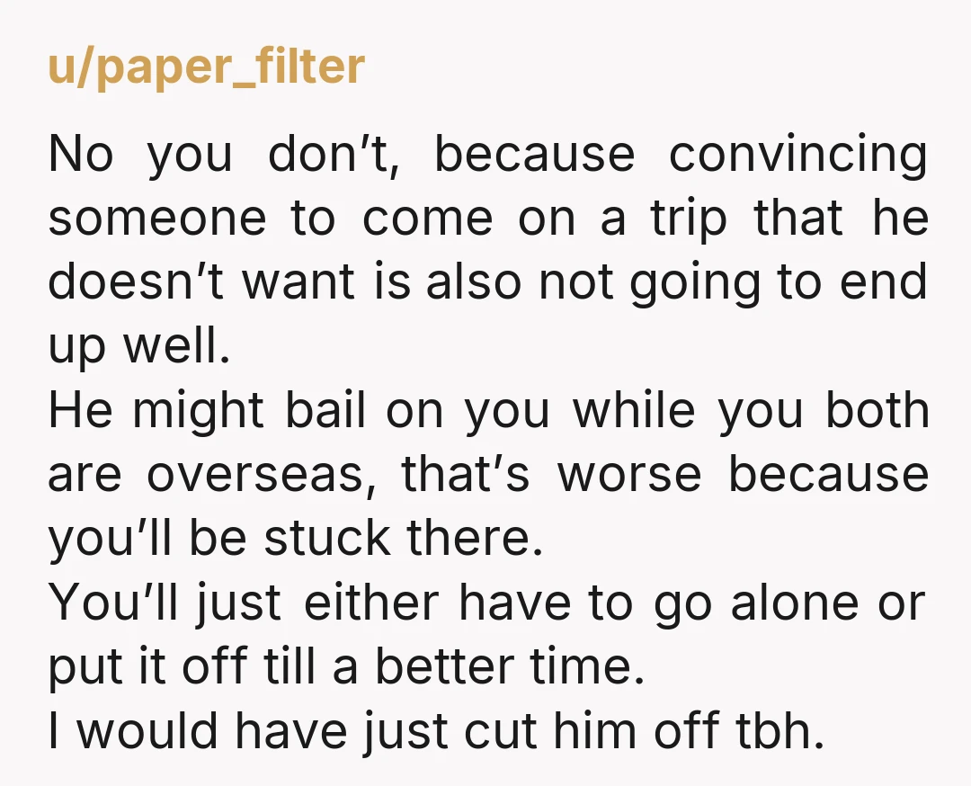 u/paper_filter No you don’t, because convincing someone to come on a trip that he doesn’t want is also not going to end up well. He might bail on you while...