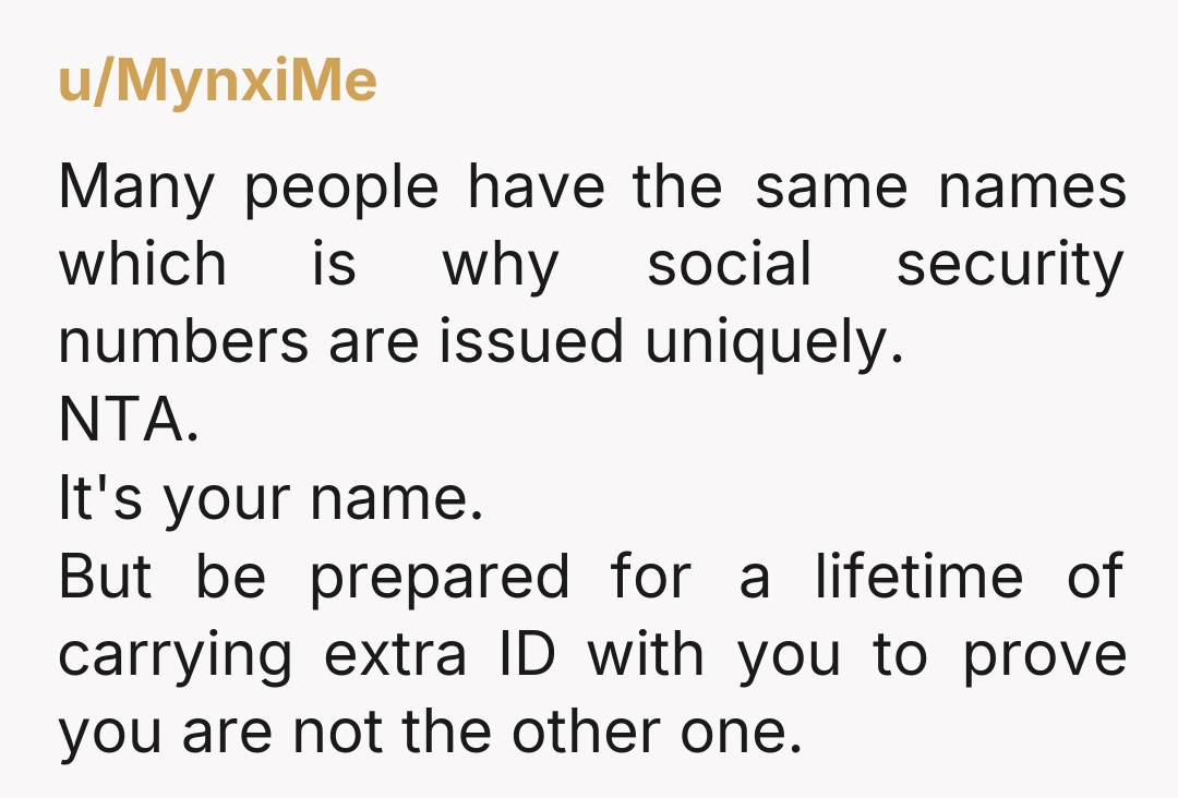 u/MynxiMe Many people have the same names which is why social security numbers are issued uniquely. NTA. It's your name. But be prepared for a lifetime of carrying extra ID...