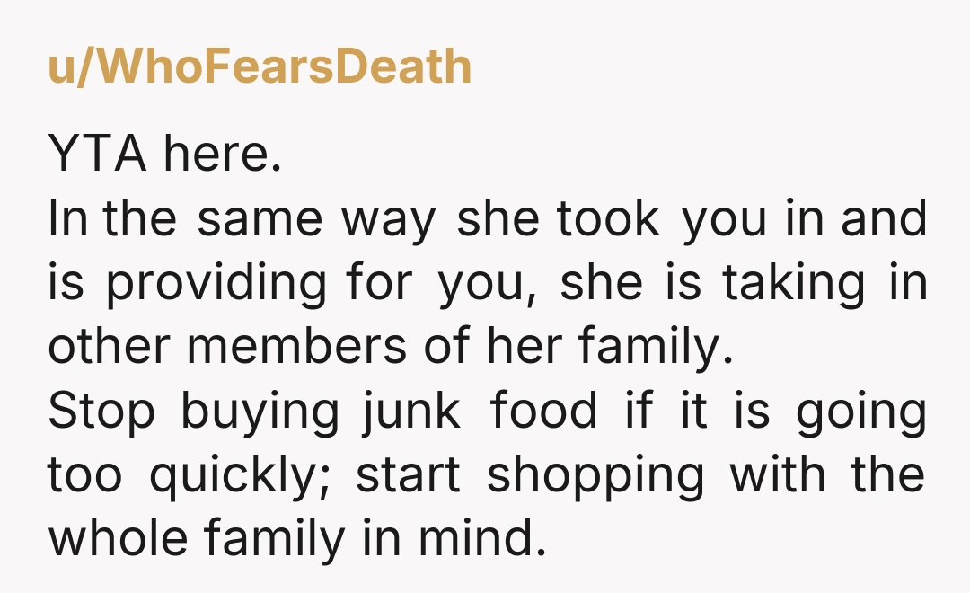 u/WhoFearsDeath YTA here. In the same way she took you in and is providing for you, she is taking in other members of her family. Stop buying junk food if...
