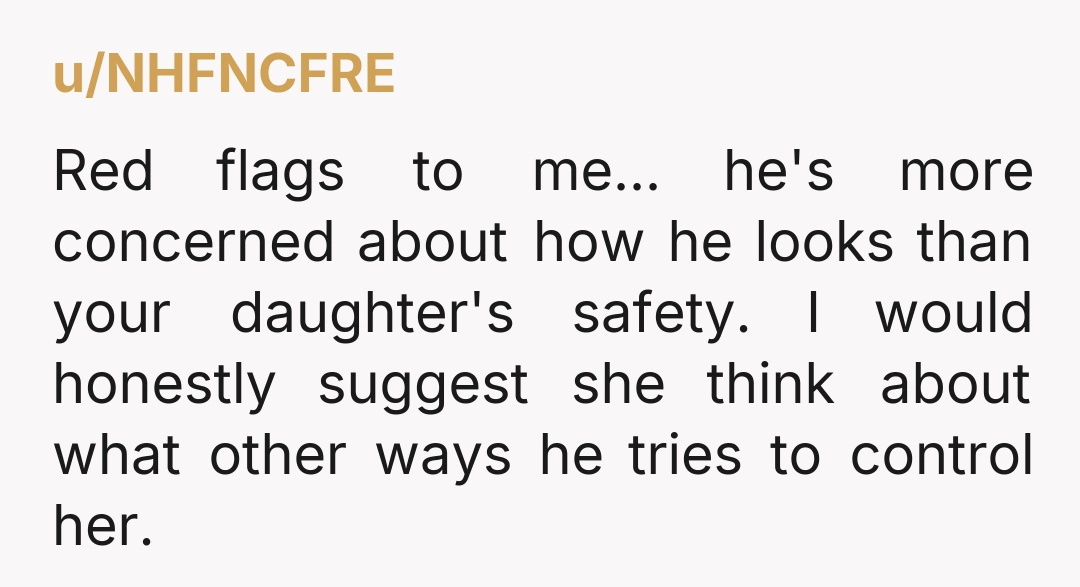 u/NHFNCFRE Red flags to me... he's more concerned about how he looks than your daughter's safety. I would honestly suggest she think about what other ways he tries to control...