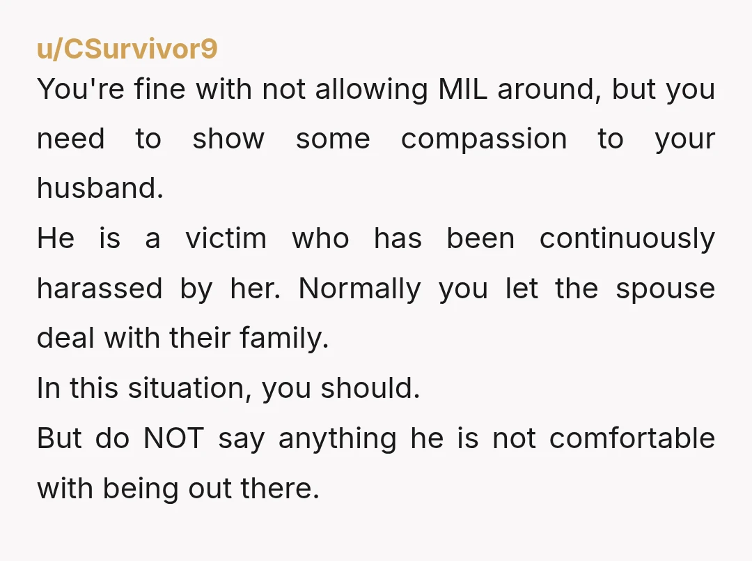 u/CSurvivor9 You're fine with not allowing MIL around, but you need to show some compassion to your husband. He is a victim who has been continuously harassed by her. Normally...