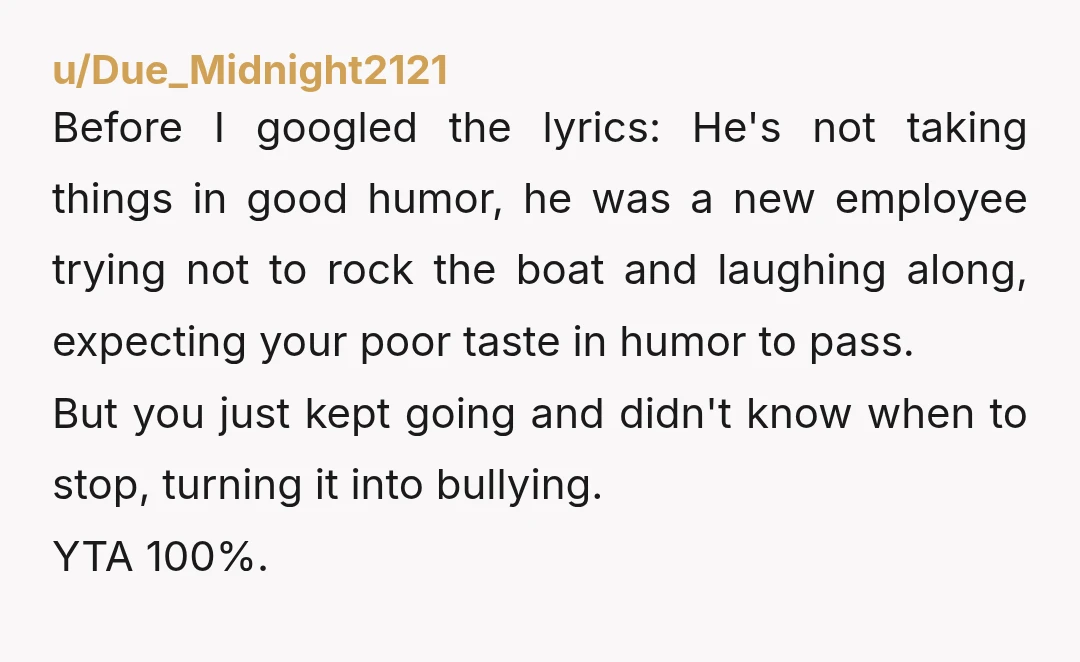 u/Due_Midnight2121 Before I googled the lyrics: He's not taking things in good humor, he was a new employee trying not to rock the boat and laughing along, expecting your poor...