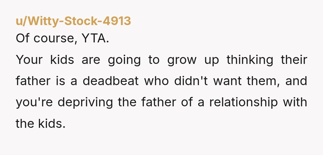 u/Witty-Stock-4913 Of course, YTA. Your kids are going to grow up thinking their father is a deadbeat who didn't want them, and you're depriving the father of a relationship with...