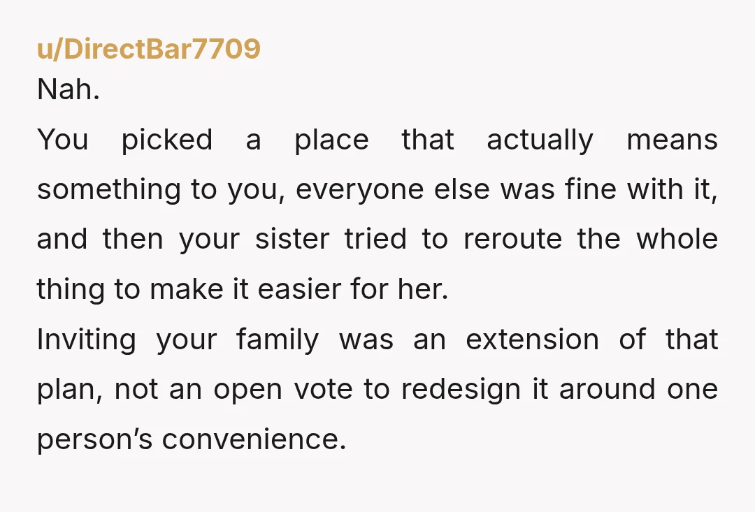 u/DirectBar7709 Nah. You picked a place that actually means something to you, everyone else was fine with it, and then your sister tried to reroute the whole thing to make...
