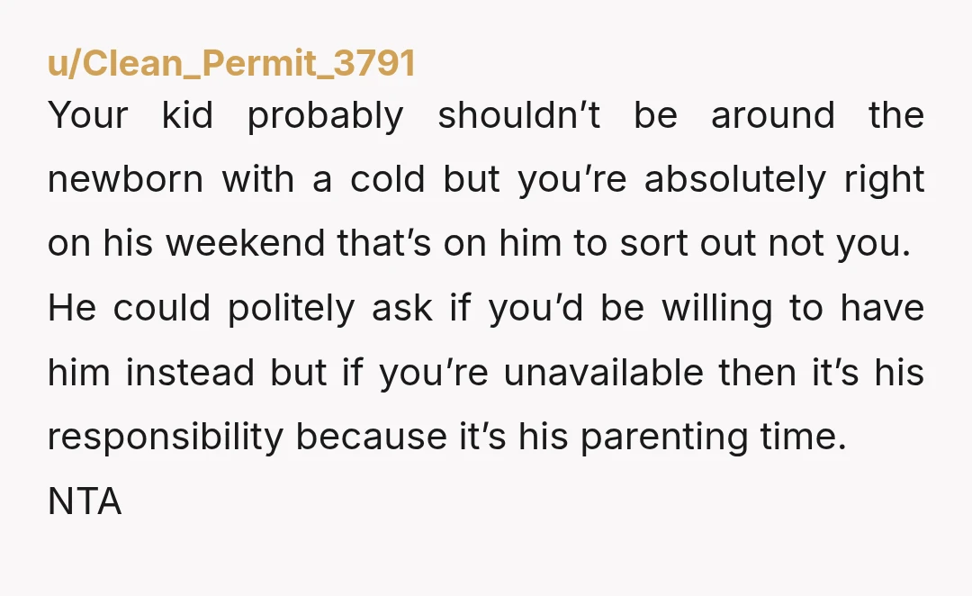 u/Clean_Permit_3791 Your kid probably shouldn’t be around the newborn with a cold but you’re absolutely right on his weekend that’s on him to sort out not you. He could politely...
